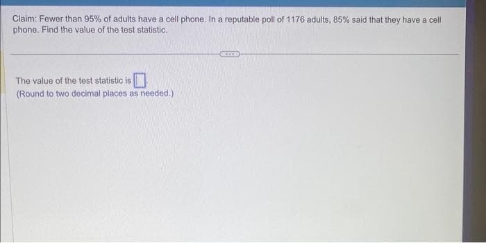 Claim: Fewer than 95% of adults have a cell phone. In a reputable poll of 1176 adults, 85% said that they have a cell
phone. Find the value of the test statistic.
The value of the test statistic is
(Round to two decimal places as needed.)
XX
