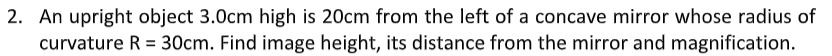 2. An upright object 3.0cm high is 20cm from the left of a concave mirror whose radius of
curvature R = 30cm. Find image height, its distance from the mirror and magnification.
