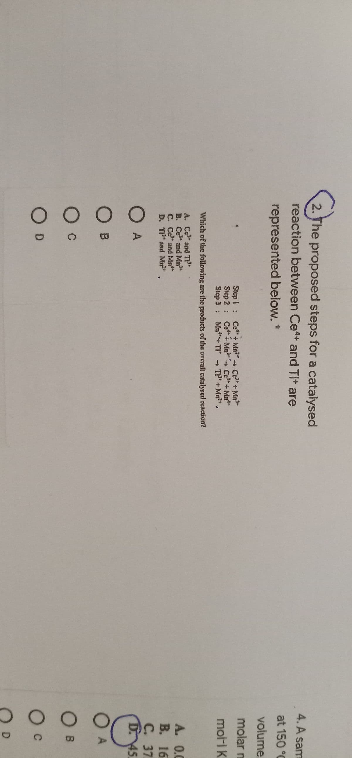 2. The proposed steps for a catalysed
4. A sam
reaction between Ce+ and TIt are
at 150 °C
represented below. *
volume
molar n
Step ! :
Step 2: Ce*+ Mu Ce+ Mn**
Step 3 : Mn+TI TP* + Mn?+.
Ce + Mn" Ce + Mn*
mol-i K
Which of the following are the products of the overall catalysed reaction?
A. Ce and T
B. Ce and Mn
C. Ce and Mn*
D. T and Mm
A. 0.0
В. 16
С. 37
D.45
O A
O B
O B
Oc
