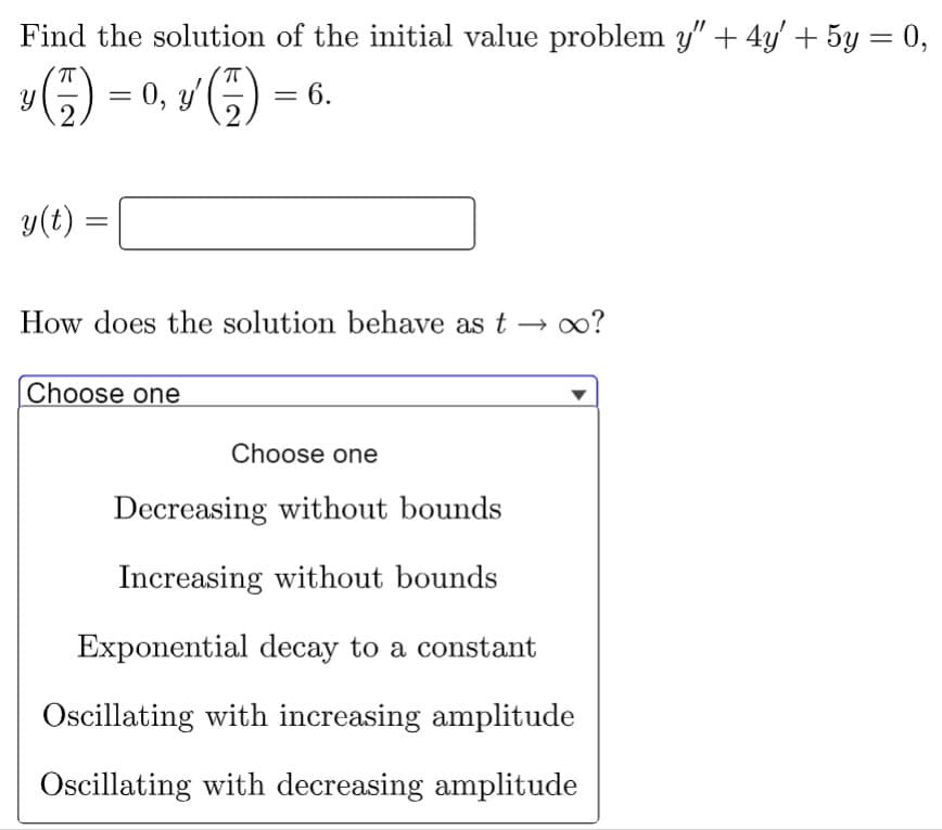 Find the solution of the initial value problem y" + 4y' + 5y = 0,
(7) = 0, y' (
(7) = 6.
2
Y
y(t)
How does the solution behave as t→ ∞?
Choose one
Choose one
Decreasing without bounds
Increasing without bounds
Exponential decay to a constant
Oscillating with increasing amplitude
Oscillating with decreasing amplitude
