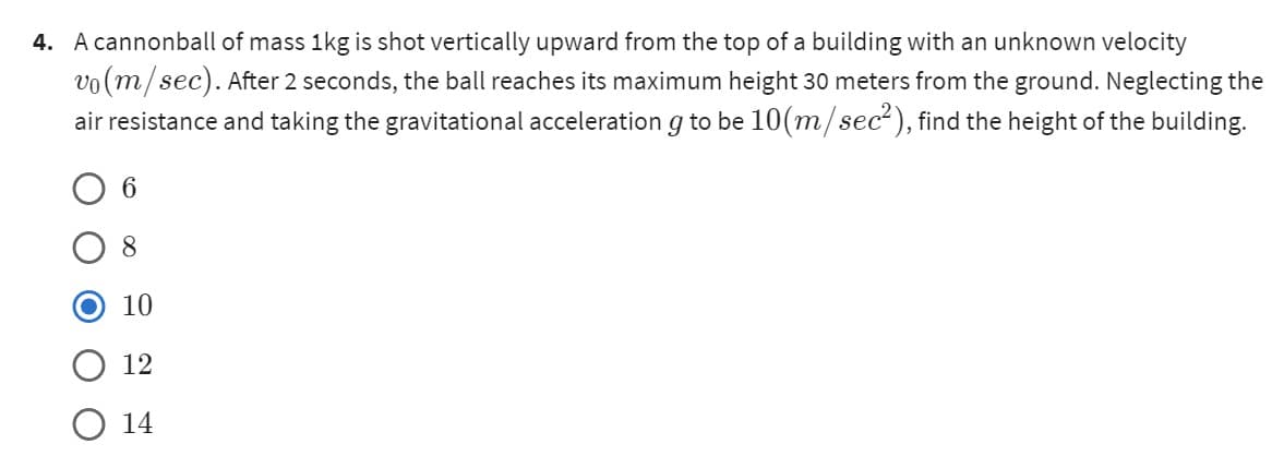 4. A cannonball of mass 1kg is shot vertically upward from the top of a building with an unknown velocity
vo(m/sec). After 2 seconds, the ball reaches its maximum height 30 meters from the ground. Neglecting the
air resistance and taking the gravitational acceleration g to be 10(m/sec²), find the height of the building.
6
10
12
14