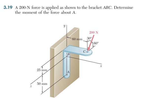 3.19 A 200-N force is applied as shown to the bracket ABC. Determine
the moment of the force about A.
25 mm,
50 mm
60 mm
200 N
30°
Co
60°
x