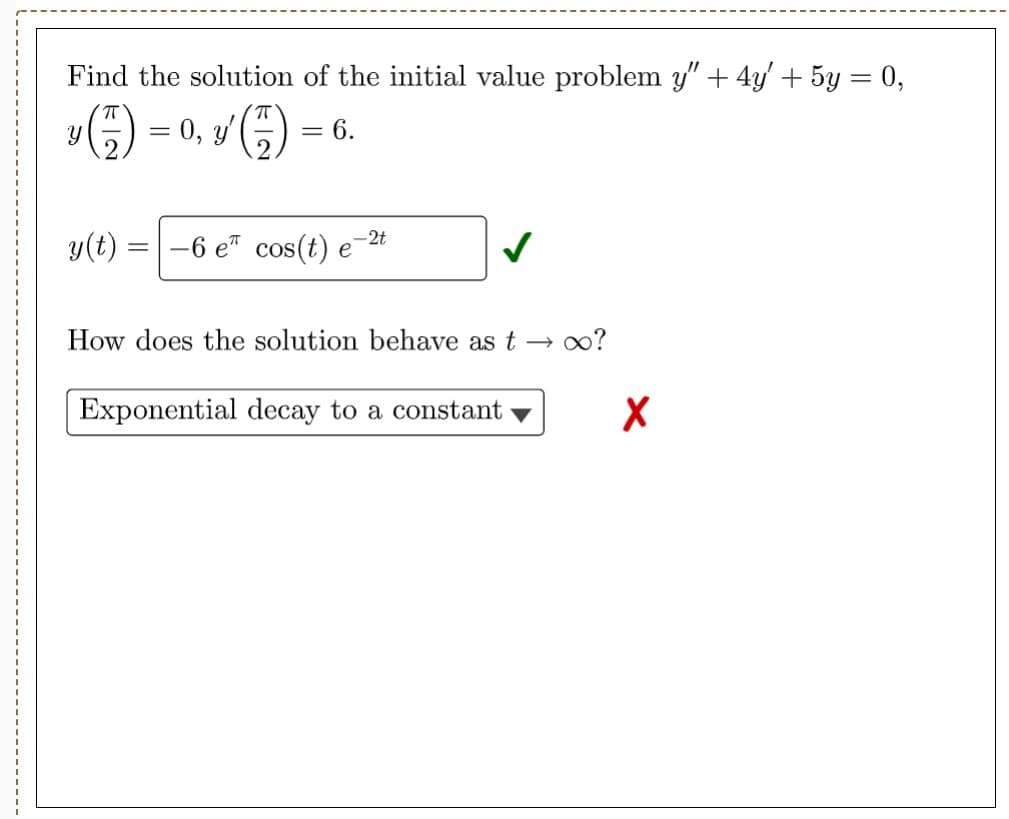 Find the solution of the initial value problem y" + 4y' + 5y = 0,
y ( )=
-
Y
y(t)
0, y¹ (7)
= 6.
-6 e cos(t) e
-2t
How does the solution behave as too?
Exponential decay to a constant
X