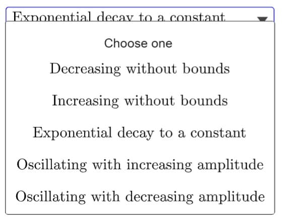 Exponential decay to a constant
Choose one
Decreasing without bounds
Increasing without bounds
Exponential decay to a constant
Oscillating with increasing amplitude
Oscillating with decreasing amplitude