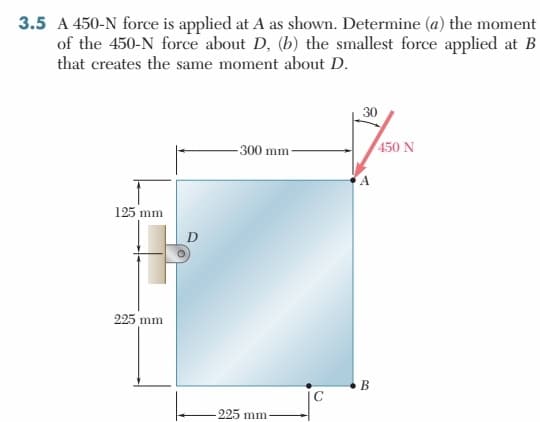 3.5 A 450-N force is applied at A as shown. Determine (a) the moment
of the 450-N force about D, (b) the smallest force applied at B
that creates the same moment about D.
125 mm
225 mm
-300 mm
225 mm-
C
30
B
450 N