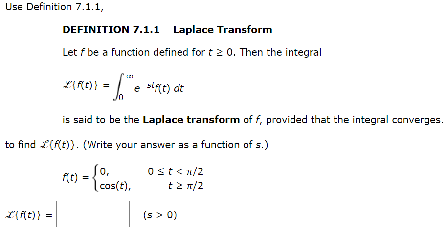Use Definition 7.1.1,
L{f(t)}
DEFINITION 7.1.1 Laplace Transform
Let f be a function defined for t≥ 0. Then the integral
to find L{f(t)}. (Write your answer as a function of s.)
=
L{f(t)} = e-stf(t) dt
√²
is said to be the Laplace transform of f, provided that the integral converges.
f(t) =
0,
cos(t),
0 ≤ t < π/2
t > π/2
(s > 0)