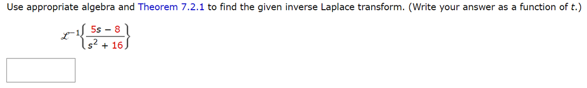 Use appropriate algebra and Theorem 7.2.1 to find the given inverse Laplace transform. (Write your answer as a function of t.)
e-155-8
s² + 16)