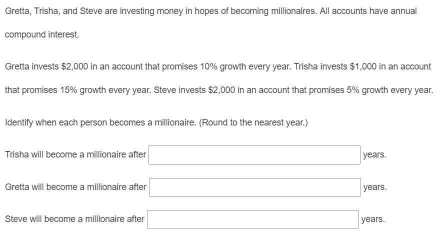 Gretta, Trisha, and Steve are investing money in hopes of becoming millionaires. All accounts have annual
compound interest.
Gretta invests $2,000 in an account that promises 10% growth every year. Trisha invests $1,000 in an account
that promises 15% growth every year. Steve invests $2,000 in an account that promises 5% growth every year.
Identify when each person becomes a millionaire. (Round to the nearest year.)
Trisha will become a millionaire after
years.
Gretta will become a millionaire after
years.
Steve will become a millionaire after
years.
