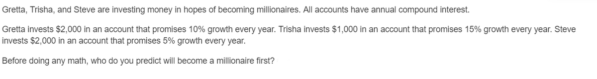 Gretta, Trisha, and Steve are investing money in hopes of becoming millionaires. All accounts have annual compound interest.
Gretta invests $2,000 in an account that promises 10% growth every year. Trisha invests $1,000 in an account that promises 15% growth every year. Steve
invests $2,000 in an account that promises 5% growth every year.
Before doing any math, who do you predict will become a millionaire first?
