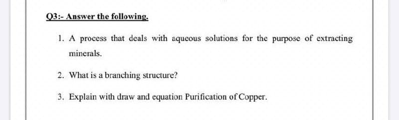 Q3:- Answer the following.
1. A process that deals with aqueous solutions for the purpose of extracting
minerals.
2. What is a branching structure?
3. Explain with draw and equation Purification of Copper.