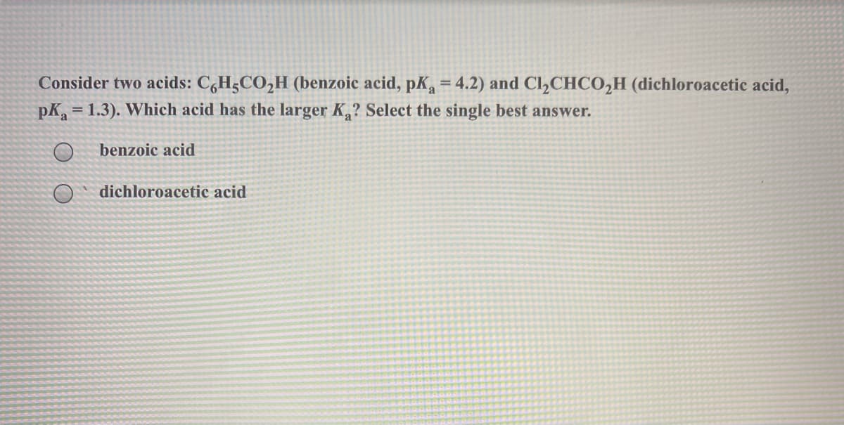 Consider two acids: C,H5CO,H (benzoic acid, pK, = 4.2) and Cl,CHCO,H (dichloroacetic acid,
pK, = 1.3). Which acid has the larger K,? Select the single best answer.
benzoic acid
dichloroacetic acid
