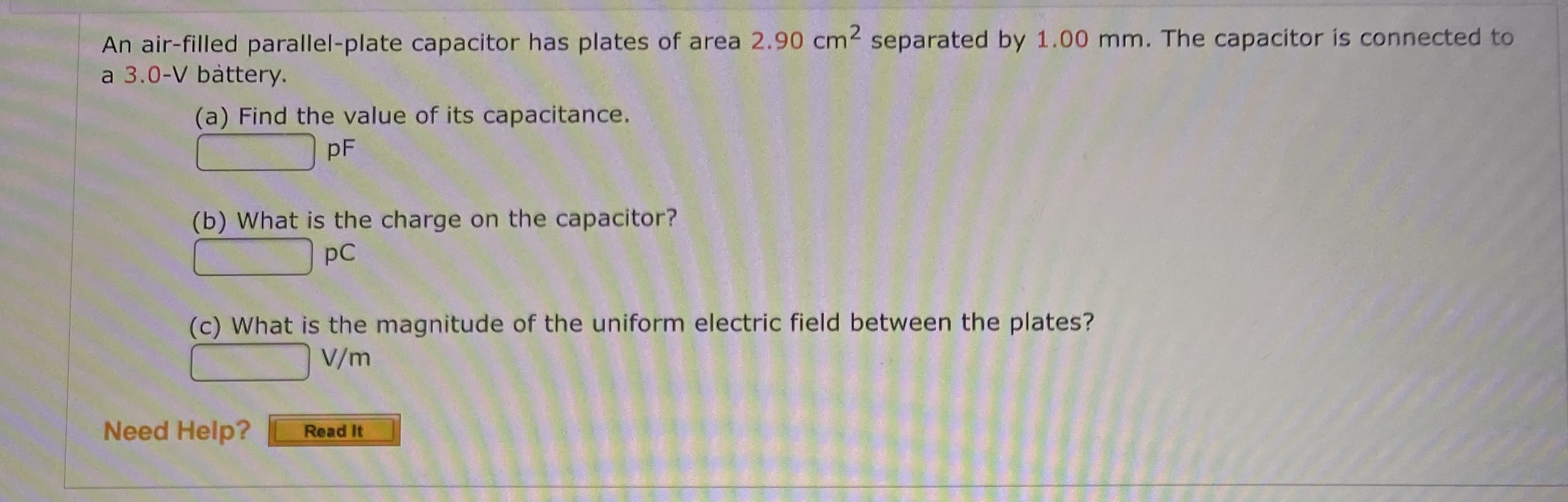 An air-filled parallel-plate capacitor has plates of area 2.90 cm2 separated by 1.00 mm. The capacitor is connected to
a 3.0-V bàttery.
(a) Find the value of its capacitance.
pF
(b) What is the charge on the capacitor?
pC
(c) What is the magnitude of the uniform electric field between the plates?
V/m
Need Help?
Read It
