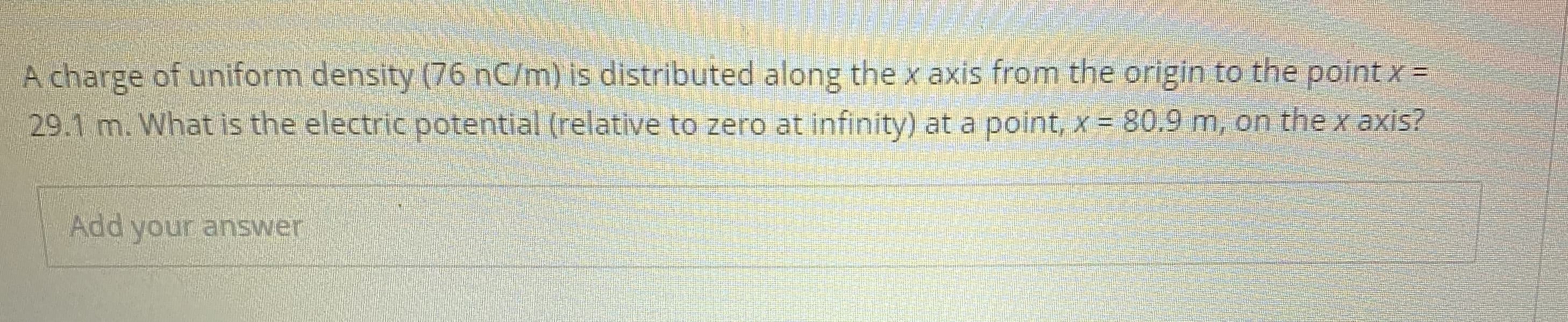 A charge of uniform density (76 nC/m) is distributed along the x axis from the origin to the point x =
29.1 m. What is the electric potential (relative to zero at infinity) at a point, x = 80.9 m, on the x axis?
