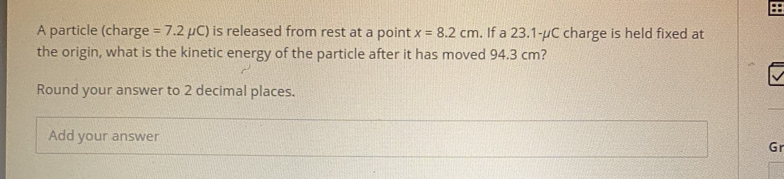 A particle (charge 7.2 uC) is released from rest at a point x = 8.2 cm. If a 23.1-uC charge is held fixed at
the origin, what is the kinetic energy of the particle after it has moved 94.3 cm?
Round vouranS wer to D decimalelaces
