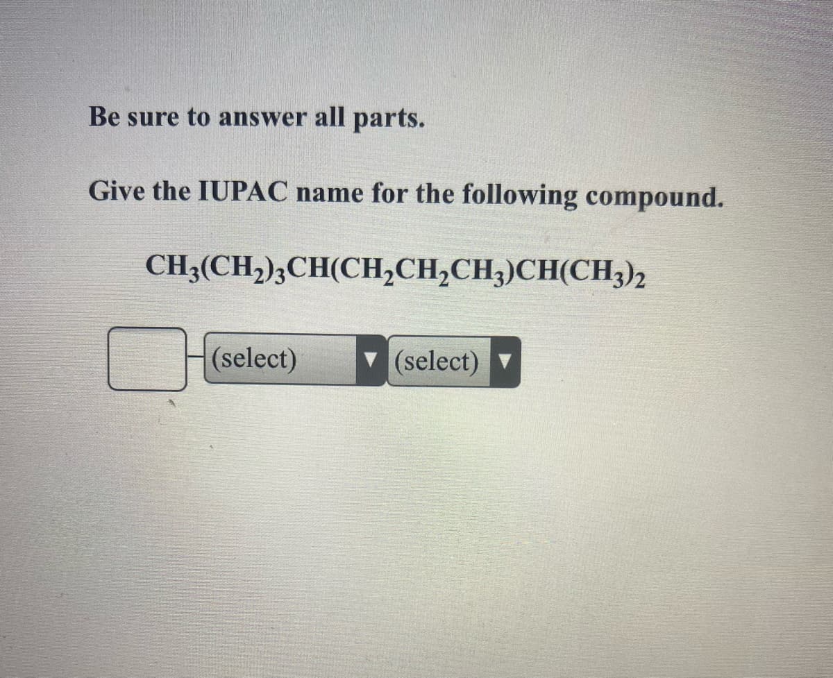 Be sure to answer all parts.
Give the IUPAC name for the following compound.
CH3(CH,)3CH(CH,CH,CH3)CH(CH3)2
H(select)
(select)
