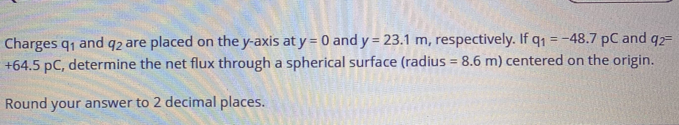 Charges q, and q2 are placed on the y-axis at y = 0 and y = 23.1 m, respectively. If q1 = -48.7 pC and q2=
+64.5 pC, determine the net flux through a spherical surface (radius = 8.6 m) centered on the origin.
%3D
Round your answer to 2 decimal places.
