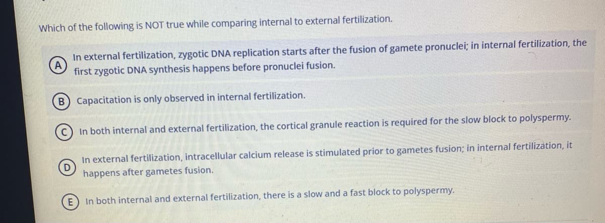 Which of the following is NOT true while comparing internal to external fertilization.
In external fertilization, zygotic DNA replication starts after the fusion of gamete pronuclei; in internal fertilization, the
first zygotic DNA synthesis happens before pronuclei fusion.
B Capacitation is only observed in internal fertilization.
In both internal and external fertilization, the cortical granule reaction is required for the slow block to polyspermy.
In external fertilization, intracellular calcium release is stimulated prior to gametes fusion; in internal fertilization, it
happens after gametes fusion.
In both internal and external fertilization, there is a slow and a fast block to polyspermy.
