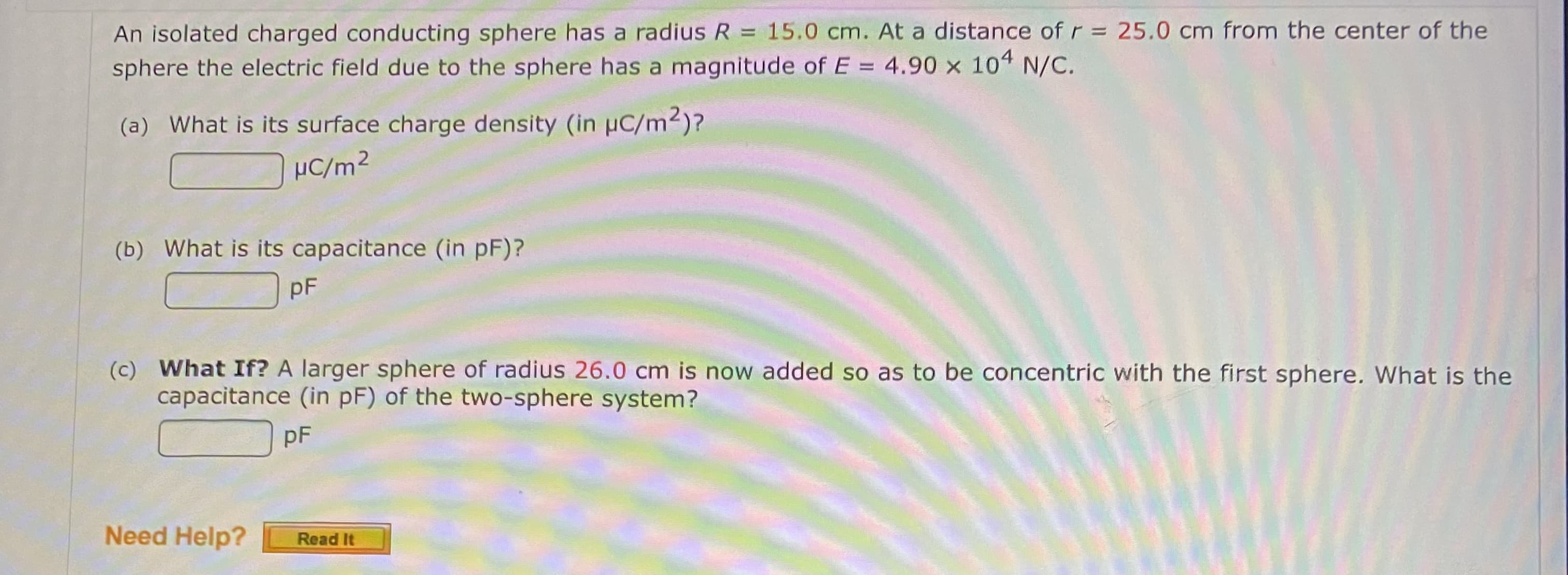 An isolated charged conducting sphere has a radius R = 15.0 cm. At a distance of r = 25.0 cm from the center of the
sphere the electric field due to the sphere has a magnitude of E = 4.90 x 104 N/C.
(a) What is its surface charge density (in uC/m2)?
µC/m²
(b) What is its capacitance (in pF)?
pF
(c) What If? A larger sphere of radius 26.0 cm is now added so as to be concentric with the first sphere. What is the
capacitance (in pF) of the two-sphere system?
pF
