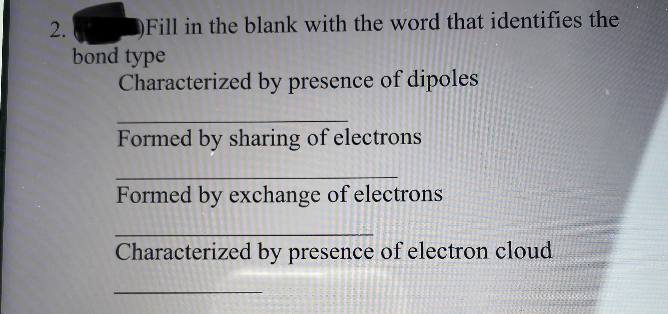 2.
Fill in the blank with the word that identifies the
bond type
Characterized by presence of dipoles
Formed by sharing of electrons
Formed by exchange of electrons
Characterized by presence of electron cloud
