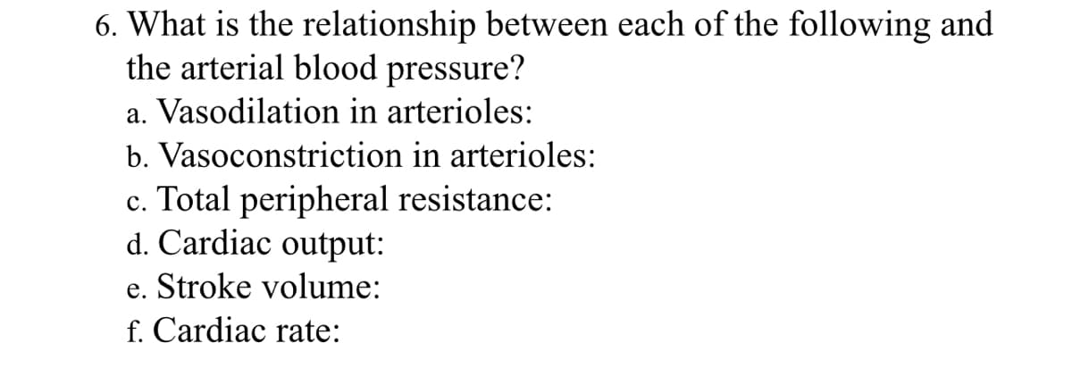 6. What is the relationship between each of the following and
the arterial blood pressure?
a. Vasodilation in arterioles:
b. Vasoconstriction in arterioles:
c. Total peripheral resistance:
d. Cardiac output:
e. Stroke volume:
f. Cardiac rate: