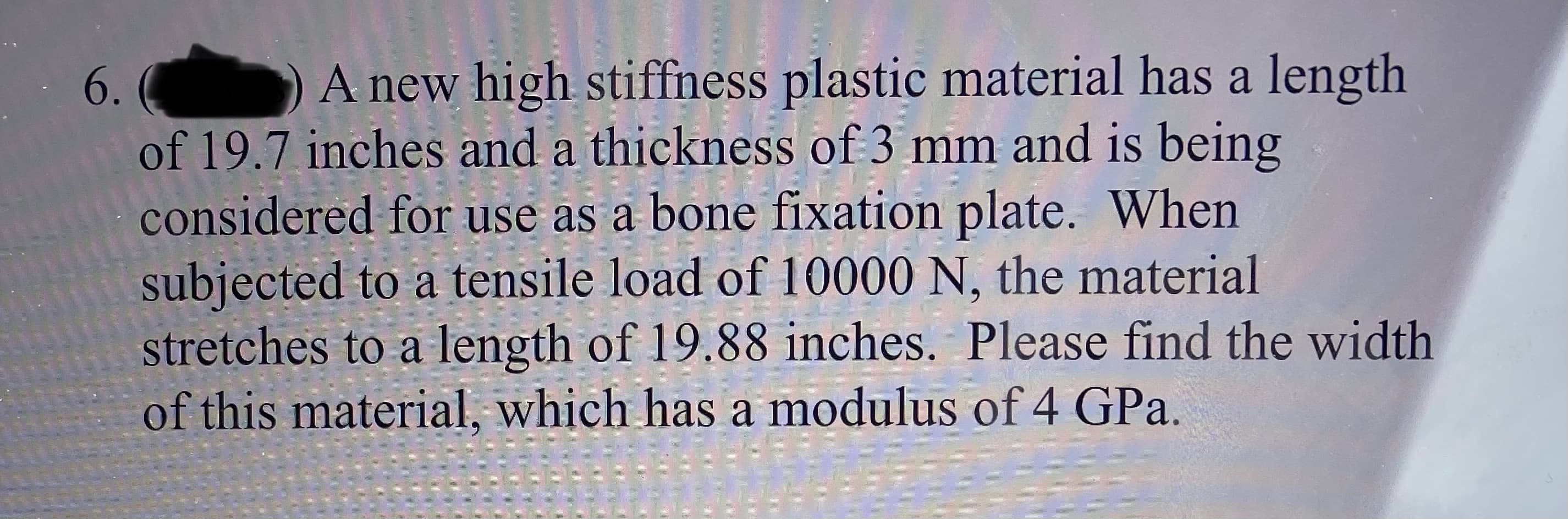 A new high stiffness plastic material has a length
of 19.7 inches and a thickness of 3 mm and is being
considered for use as a bone fixation plate. When
subjected to a tensile load of 10000 N, the material
stretches to a length of 19.88 inches. Please find the width
of this material, which has a modulus of 4 GPa.
