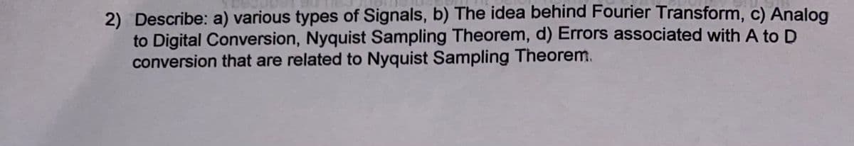 2) Describe: a) various types of Signals, b) The idea behind Fourier Transform, c) Analog
to Digital Conversion, Nyquist Sampling Theorem, d) Errors associated with A to D
conversion that are related to Nyquist Sampling Theorem.
