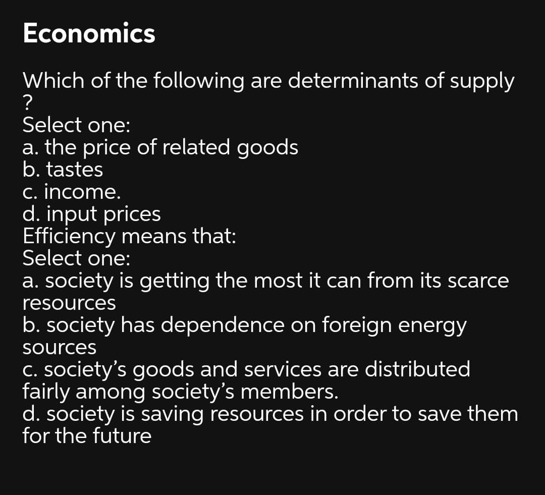 Economics
Which of the following are determinants of supply
?
Select one:
a. the price of related goods
b. tastes
c. income.
d. input prices
Efficiency means that:
Select one:
a. society is getting the most it can from its scarce
resources
b. society has dependence on foreign energy
Sources
C. society's goods and services are distributed
fairly among society's members.
d. society is saving resources in order to save them
for the future
