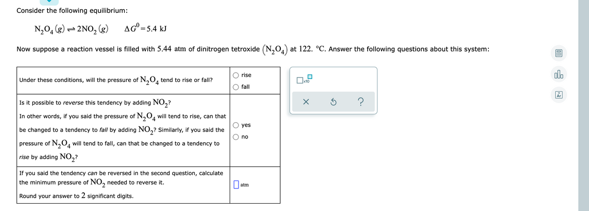 Consider the following equilibrium:
N,04 (g) = 2NO, (g)
AG°=5.4 kJ
Now suppose a reaction vessel is filled with 5.44 atm of dinitrogen tetroxide (N,0) at 122. °C. Answer the following questions about this system:
olo
rise
Under these conditions, will the pressure of N,0, tend to rise or fall?
x10
fall
Ar
Is it possible to reverse this tendency by adding NO,?
In other words, if you said the pressure of N,0, will tend to rise, can that
yes
be changed to a tendency to fall by adding NO,? Similarly, if you said the
no
pressure of N,O, will tend to fall, can that be changed to a tendency to
rise by adding NO,?
If
you said the tendency can be reversed in the second question, calculate
the minimum pressure of NO, needed to reverse it.
atm
Round your answer to 2 significant digits.
O O
O O
