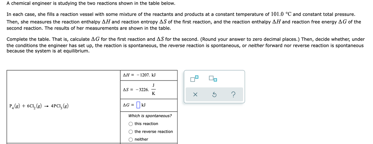 A chemical engineer is studying the two reactions shown in the table below.
In each case, she fills a reaction vessel with some mixture of the reactants and products at a constant temperature of 101.0 °C and constant total pressure.
Then, she measures the reaction enthalpy AH and reaction entropy AS of the first reaction, and the reaction enthalpy AH and reaction free energy AG of the
second reaction. The results of her measurements are shown in the table.
Complete the table. That is, calculate AG for the first reaction and AS for the second. (Round your answer to zero decimal places.) Then, decide whether, under
the conditions the engineer has set up, the reaction is spontaneous, the reverse reaction is spontaneous, or neither forward nor reverse reaction is spontaneous
because the system is at equilibrium.
ΔΗΞ
1207. kJ
J
- 3226.
K
AS =
P, (g) + 6Cl, (g)
- 4PCI, (3)
AG = || kJ
Which is spontaneous?
this reaction
the reverse reaction
neither
