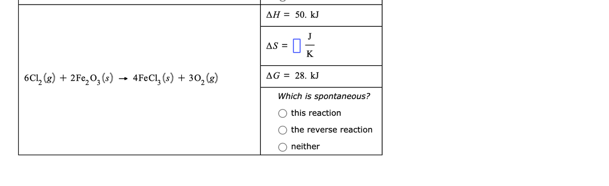 AH = 50. kJ
AS =
K
6Cl, (g) + 2Fe,0, (s)
4FECI, (s) + 30, (g)
AG = 28. kJ
Which is spontaneous?
this reaction
O the reverse reaction
O neither
