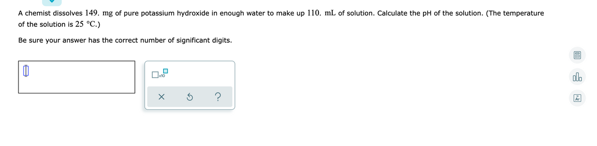 A chemist dissolves 149. mg of pure potassium hydroxide in enough water to make up 110. mL of solution. Calculate the pH of the solution. (The temperature
of the solution is 25 °C.)
Be sure your answer has the correct number of significant digits.
olo
x10
Ar
