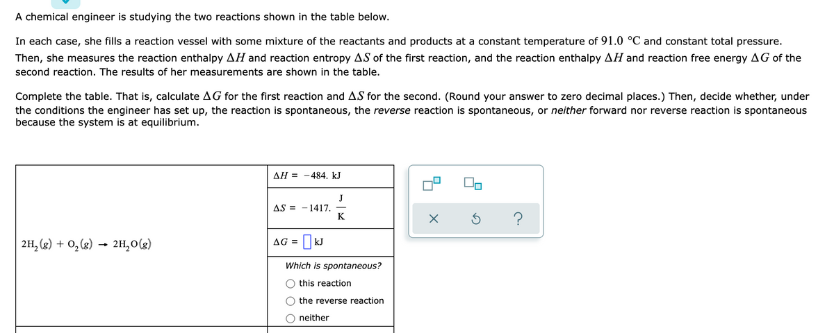 A chemical engineer is studying the two reactions shown in the table below.
In each case, she fills a reaction vessel with some mixture of the reactants and products at a constant temperature of 91.0 °C and constant total pressure.
Then, she measures the reaction enthalpy AH and reaction entropy AS of the first reaction, and the reaction enthalpy AH and reaction free energy AG of the
second reaction. The results of her measurements are shown in the table.
Complete the table. That is, calculate AG for the first reaction and AS for the second. (Round your answer to zero decimal places.) Then, decide whether, under
the conditions the engineer has set up, the reaction is spontaneous, the reverse reaction is spontaneous, or neither forward nor reverse reaction is spontaneous
because the system is at equilibrium.
ΔΗ Ξ
484. kJ
J
- 1417.
K
AS =
2H, (g) + 0, (8)
2H,0(g)
AG = || kJ
Which is spontaneous?
this reaction
the reverse reaction
neither
