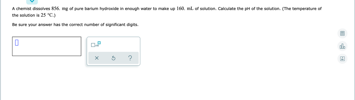 A chemist dissolves 856. mg of pure barium hydroxide in enough water to make up 160. mL of solution. Calculate the pH of the solution. (The temperature of
the solution is 25 °C.)
Be sure your answer has the correct number of significant digits.
olo
x10
Ar
