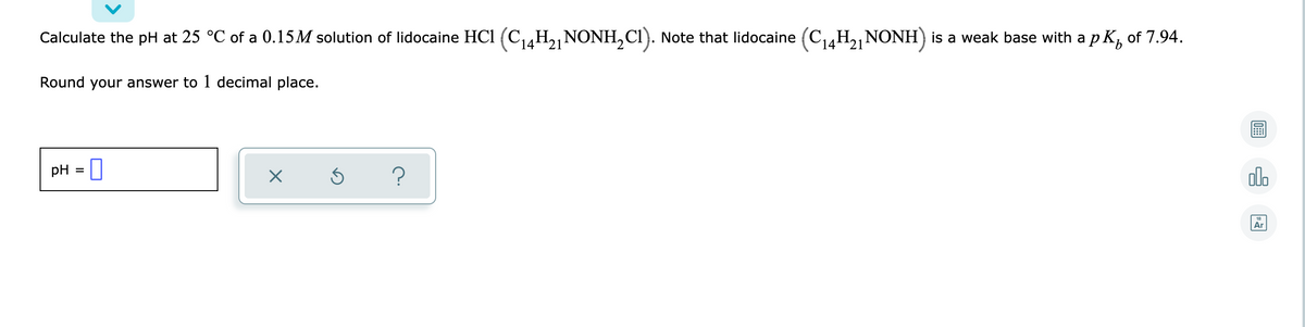 Calculate the pH at 25 °C of a 0.15M solution of lidocaine HC1 (C4H2,NONH,CI). Note that lidocaine (C14H2,NONH)
is a weak base with a p K, of 7.94.
Round your answer to 1 decimal place.
pH = |
olo
Ar
