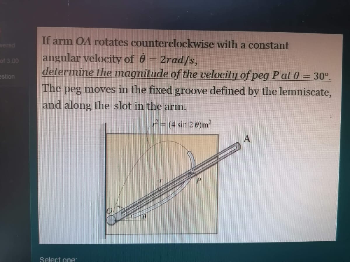 If arm OA rotates counterclockwise with a constant
vered
angular velocity of 0 = 2rad/s,
determine the magnitude of the velocity of peg P at 0 = 30°.
of 3.00
estion
The peg moves in the fixed groove defined by the lemniscate,
and along the slot in the arm.
P= (4 sin 2 0)m²
A
Select one
