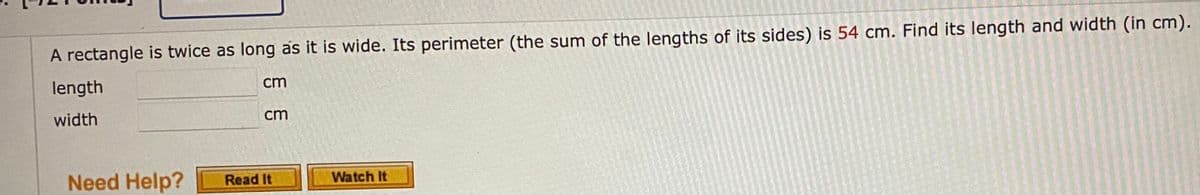 A rectangle is twice as long as it is wide. Its perimeter (the sum of the lengths of its sides) is 54 cm. Find its length and width (in cm).
length
cm
width
cm
Need Help?
Watch It
Read It
