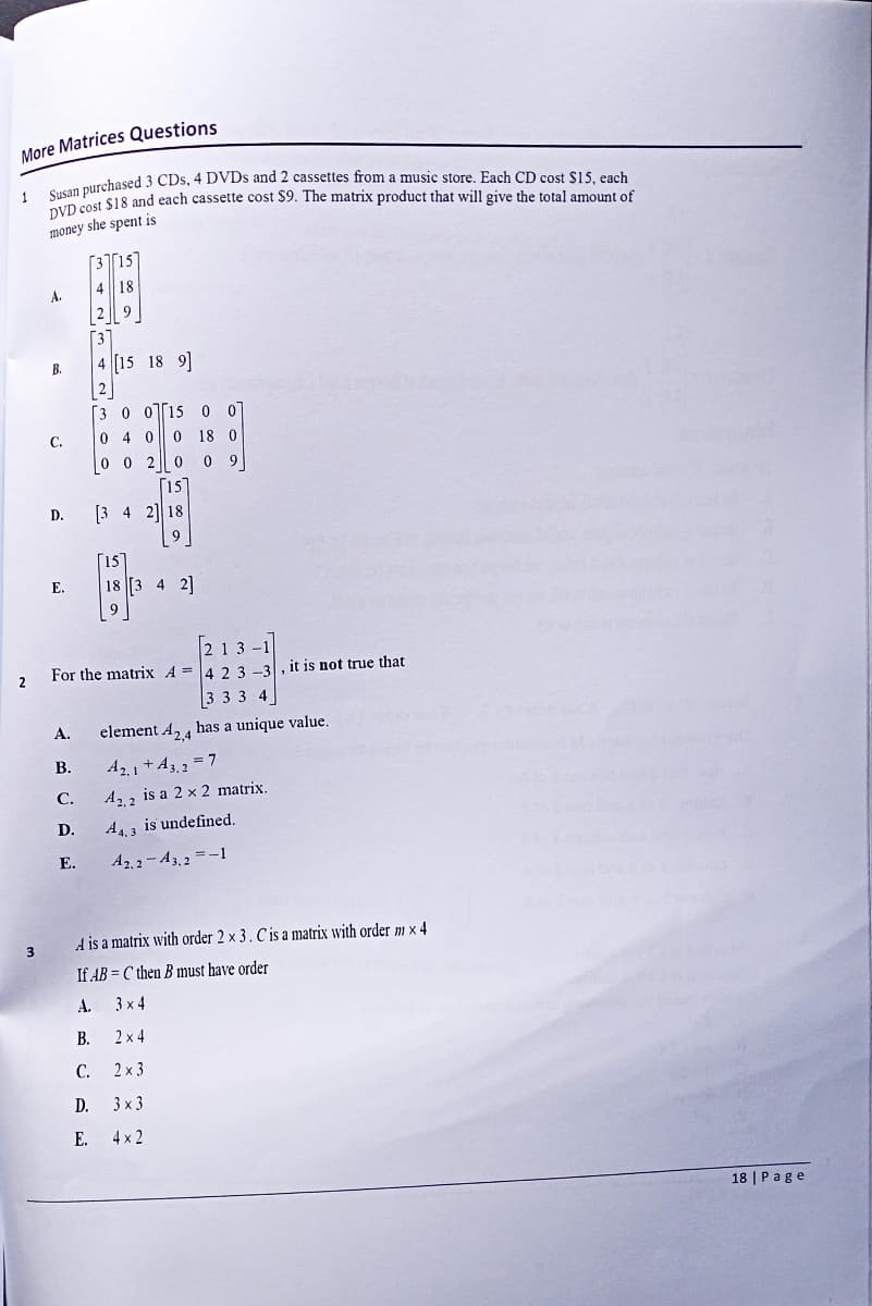 More Matrices Questions
1
Susan purchased 3 CDs, 4 DVDs and 2 cassettes from a music store. Each CD cost $15, each
DVD cost $18 and each cassette cost $9. The matrix product that will give the total amount of
money she spent is
3
A.
B.
C.
D. [3 4 2] 18
9
E.
A.
[3][15]
4 18
2 9
3
4 [15 18 9]
2
[3 0 015 0 0]
0 4 0 0 18 0
0 0 2009
[15]
[213-1]
2 For the matrix 4 = 4 2 3-3, it is not true that
3 3 3 4
B.
C.
D.
E.
15
#
18 [3 4 2]
element 42,4 has a unique value.
A2.1+A3,2 = 7
A2.2 is a 2 x 2 matrix.
A4.3 is undefined.
A2,2-A3,2 = -1
A is a matrix with order 2 x 3. C is a matrix with order mx 4
If ABC then B must have order
A.
B.
C.
3x4
2×4
2 x 3
D.
3×3
E. 4×2
18 | Page