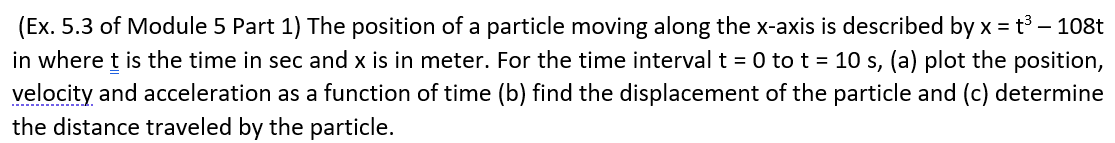 (Ex. 5.3 of Module 5 Part 1) The position of a particle moving along the x-axis is described by x = t3 – 108t
in where t is the time in sec and x is in meter. For the time interval t = 0 to t = 10 s, (a) plot the position,
velocity and acceleration as a function of time (b) find the displacement of the particle and (c) determine
the distance traveled by the particle.
