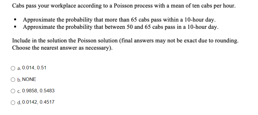 Cabs pass your workplace according to a Poisson process with a mean of ten cabs per hour.
Approximate the probability that more than 65 cabs pass within a 10-hour day.
Approximate the probability that between 50 and 65 cabs pass in a 10-hour day.
Include in the solution the Poisson solution (final answers may not be exact due to rounding.
Choose the nearest answer as necessary).
a. 0.014, 0.51
O b. NONE
O c. 0.9858, 0.5483
O d.0.0142, 0.4517

