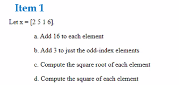 Item 1
Let x = [2 51 6].
a. Add 16 to each element
b. Add 3 to just the odd-index elements
c. Compute the square root of each element
d. Compute the square of each element
