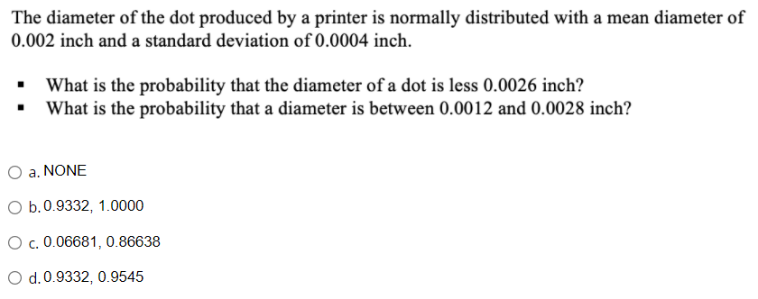The diameter of the dot produced by a printer is normally distributed with a mean diameter of
0.002 inch and a standard deviation of 0.0004 inch.
What is the probability that the diameter of a dot is less 0.0026 inch?
What is the probability that a diameter is between 0.0012 and 0.0028 inch?
O a. NONE
O b.0.9332, 1.0000
O c. 0.06681, 0.86638
O d.0.9332, 0.9545
