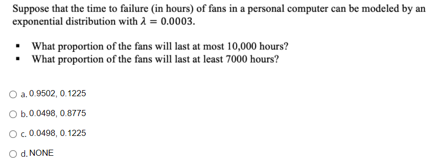 Suppose that the time to failure (in hours) of fans in a personal computer can be modeled by an
exponential distribution with 2 = 0.0003.
What proportion of the fans will last at most 10,000 hours?
What proportion of the fans will last at least 7000 hours?
a. 0.9502, 0.1225
O b.0.0498, 0.8775
O c. 0.0498, 0.1225
O d. NONE

