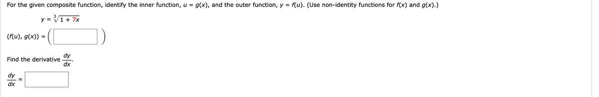 For the given composite function, identify the inner function, u =
g(x), and the outer function, y = f(u). (Use non-identity functions for f(x) and g(x).)
3
y = V1 + 7x
(f(u), g(x)) =
dy
Find the derivative
dx
dy
dx
