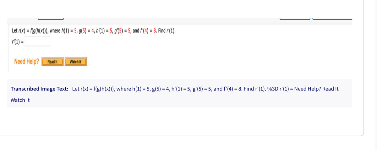 Let r(x) = f{g(h(x))), where h(1) = 5, g(5) = 4, h'(1) = 5, g'(5) = 5, and f'(4) = 8. Find r'(1).
r(1) =
%3D
%3D
%3D
%3D
Need Help?
Read It
Watch It
Transcribed Image Text: Let r(x) = f(g(h(x))), where h(1) = 5, g(5) = 4, h'(1) = 5, g'(5) = 5, and f'(4) = 8. Find r'(1). %3D r'(1) = Need Help? Read It
Watch It
