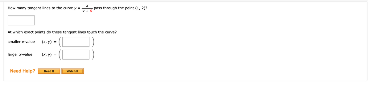 How many tangent lines to the curve y =
pass through the point (1, 2)?
X + 6
At which exact points do these tangent lines touch the curve?
smaller x-value
(х, у)
larger x-value
(х, у)
%D
Need Help?
Read It
Watch It
