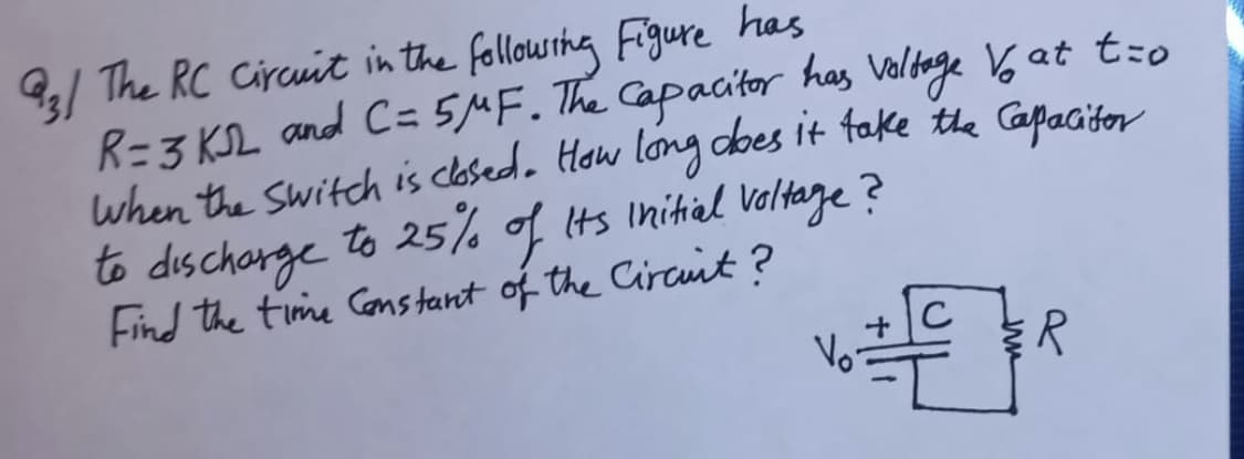 / The RC Circuit in the followsthg Figure has
R=3 KSL and C= 5MF. The Capacitor has veldage 6 at t:o
to dischorge to 25% of Its Initiel Valtaze?
Find the time Cons tant of the Circunt?
R
