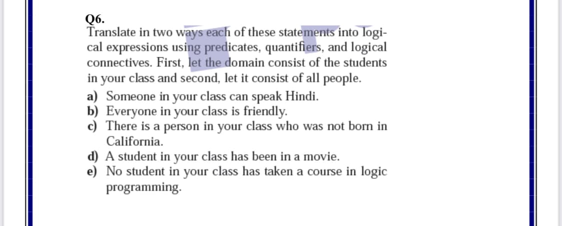 Q6.
Translate in two ways each of these statements into logi-
cal expressions using predicates, quantifiers, and logical
connectives. First, let the domain consist of the students
in your class and second,
a) Someone in your class can speak Hindi.
b) Everyone in your class is friendly.
c) There is a person in your class who was not born in
California.
it consist of all people.
d) A student in your class has been in a movie.
e) No student in your class has taken a course in logic
programming.
