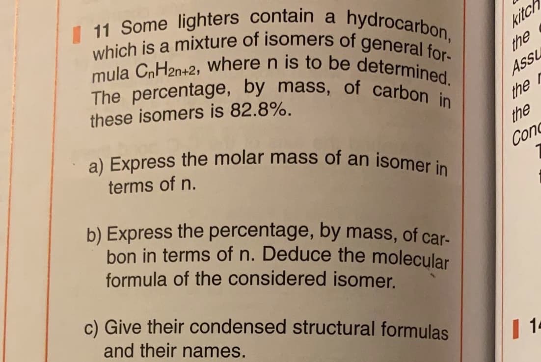 I 11 Some lighters contain a hydrocarbon,
a) Express the molar mass of an isomer in
The percentage, by mass, of carbon in
which is a mixture of isomers of general for-
mula CnH2n+2, where n is to be determined.
kitch
The percentage, by _mass, of carbon
these isomers is 82.8%.
the
Ass
the r
the
terms of n.
Cond
b) Express the percentage, by mass, of car-
bon in terms of n. Deduce the molecular
formula of the considered isomer.
c) Give their condensed structural formulas
and their names.
|14
