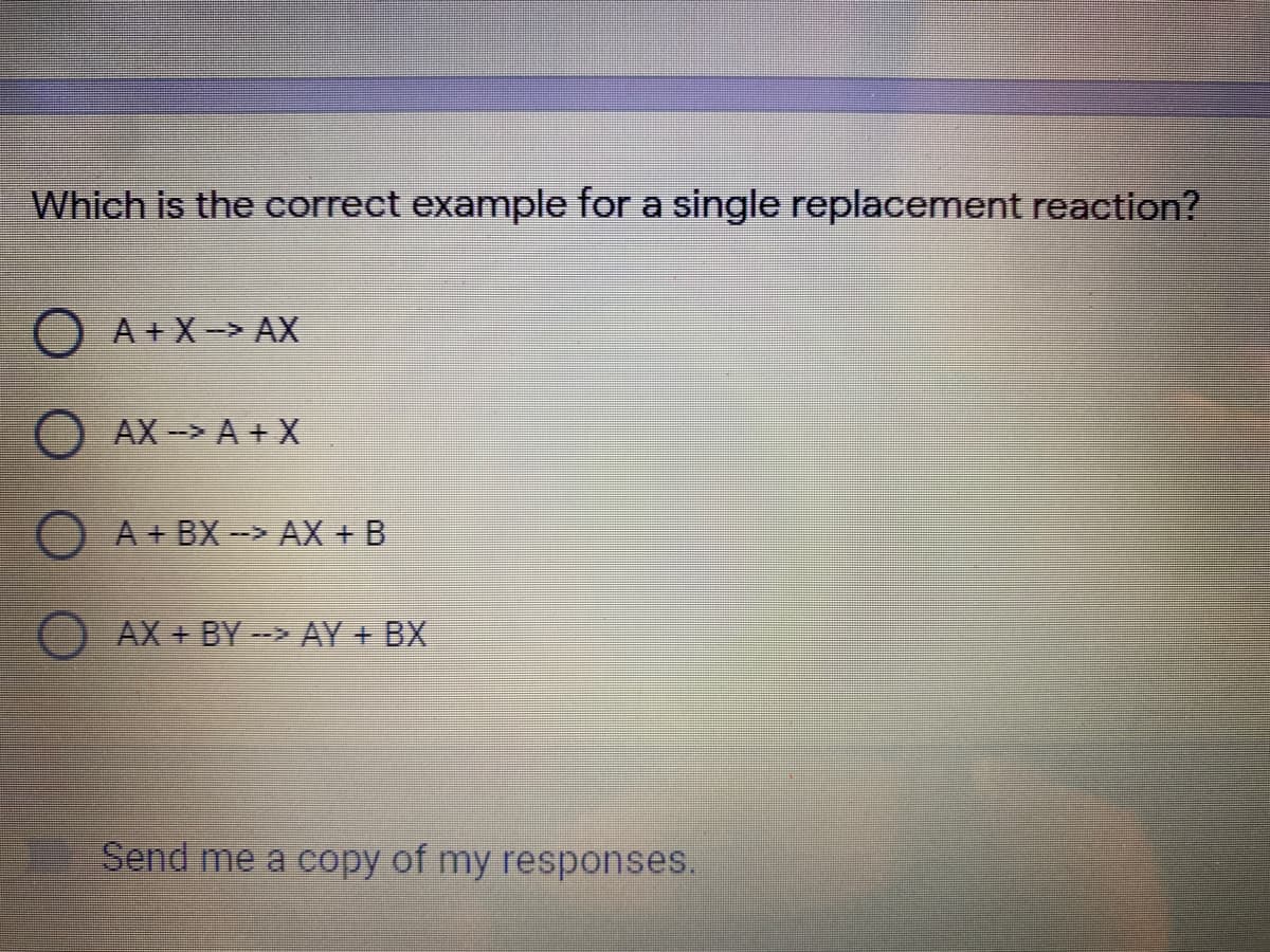 Which is the correct example for a single replacement reaction?
A + X-> AX
AX-> A + X
O A+ BX-> AX + B
AX + BY- AY + BX
Send me a copy of my responses.
