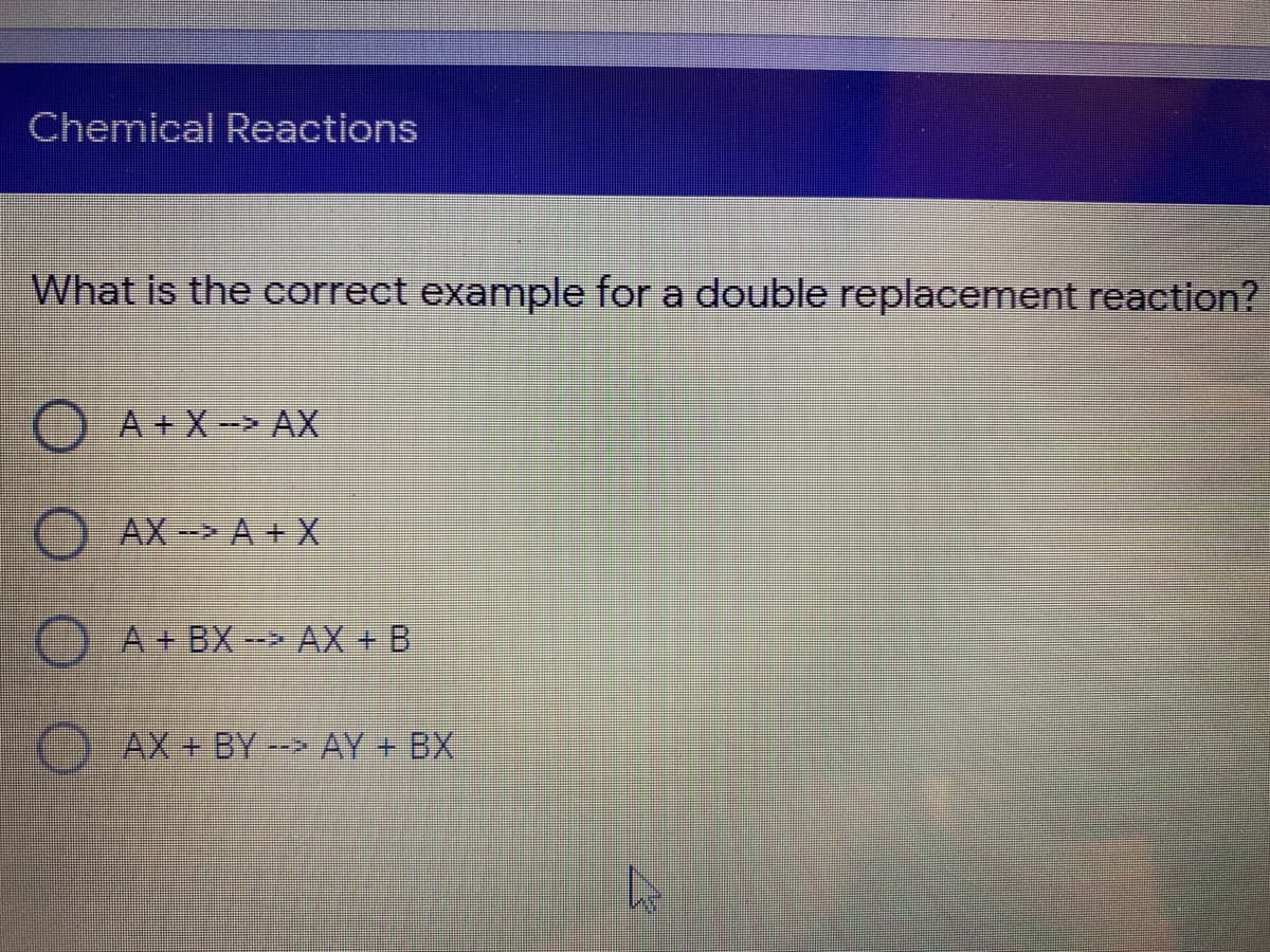 Chemical Reactions
What is the correct example for a double replacement reaction?
O A + X -> AX
AX- A+ X
O A+ BX -- AX + B
AX+ BY-- AY + BX

